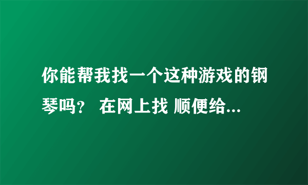 你能帮我找一个这种游戏的钢琴吗？ 在网上找 顺便给我顺序列出来。。 可以追加分。。 好人一生平安。