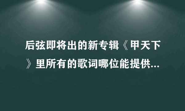 后弦即将出的新专辑《甲天下》里所有的歌词哪位能提供一下？还有歌词的准确理解！