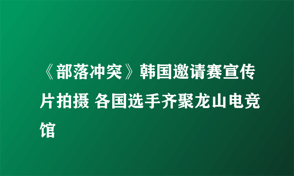 《部落冲突》韩国邀请赛宣传片拍摄 各国选手齐聚龙山电竞馆