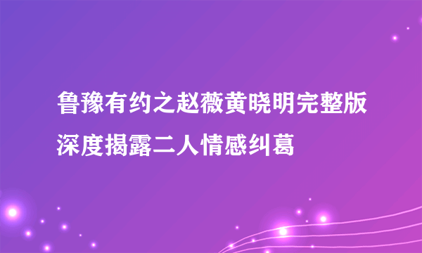 鲁豫有约之赵薇黄晓明完整版深度揭露二人情感纠葛