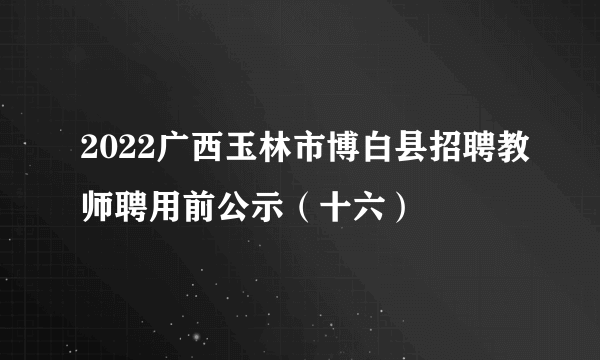 2022广西玉林市博白县招聘教师聘用前公示（十六）