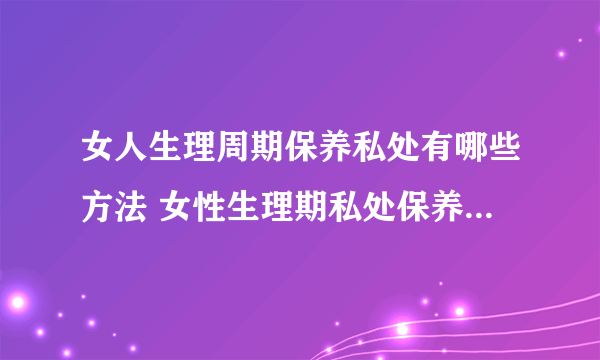 女人生理周期保养私处有哪些方法 女性生理期私处保养这些东西少不了