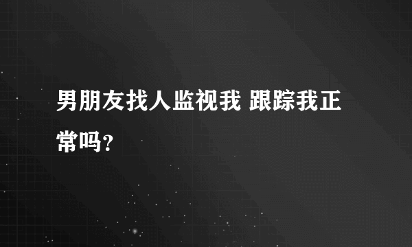 男朋友找人监视我 跟踪我正常吗？