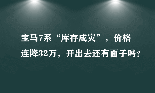 宝马7系“库存成灾”，价格连降32万，开出去还有面子吗？