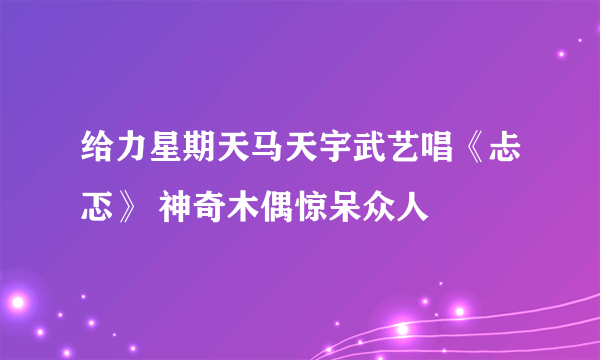 给力星期天马天宇武艺唱《忐忑》 神奇木偶惊呆众人