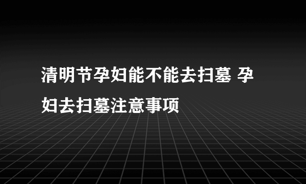 清明节孕妇能不能去扫墓 孕妇去扫墓注意事项