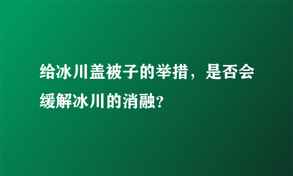 给冰川盖被子的举措，是否会缓解冰川的消融？