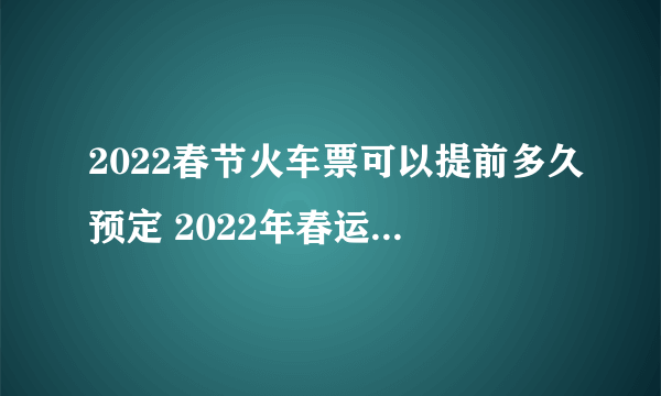 2022春节火车票可以提前多久预定 2022年春运火车票什么时候可以预定