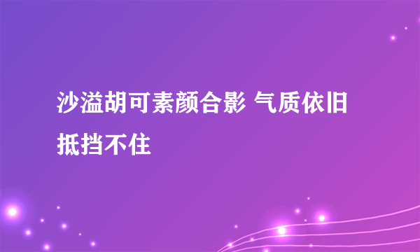 沙溢胡可素颜合影 气质依旧抵挡不住