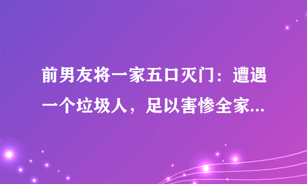 前男友将一家五口灭门：遭遇一个垃圾人，足以害惨全家！你赞同吗？