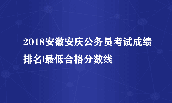 2018安徽安庆公务员考试成绩排名|最低合格分数线