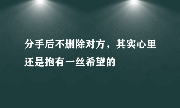 分手后不删除对方，其实心里还是抱有一丝希望的