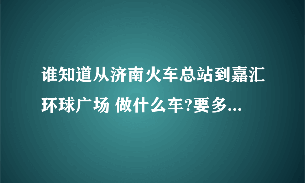 谁知道从济南火车总站到嘉汇环球广场 做什么车?要多久呢?急啊!