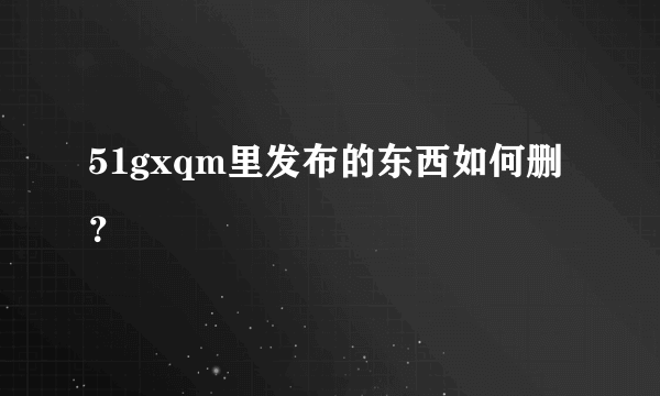 51gxqm里发布的东西如何删？