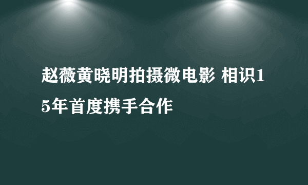 赵薇黄晓明拍摄微电影 相识15年首度携手合作