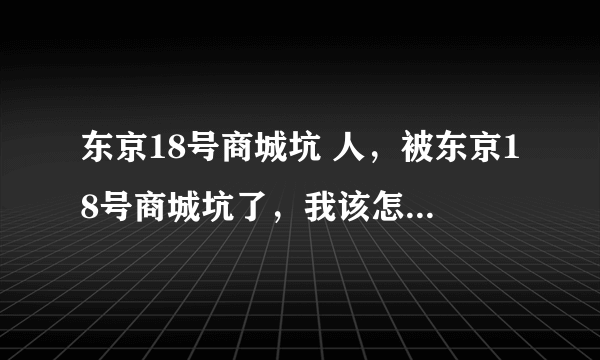 东京18号商城坑 人，被东京18号商城坑了，我该怎么办呢？