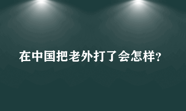 在中国把老外打了会怎样？