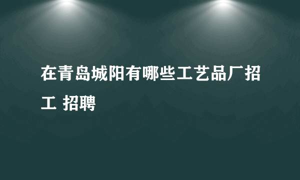 在青岛城阳有哪些工艺品厂招工 招聘