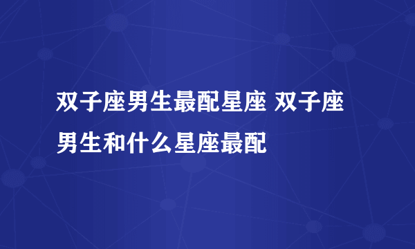 双子座男生最配星座 双子座男生和什么星座最配