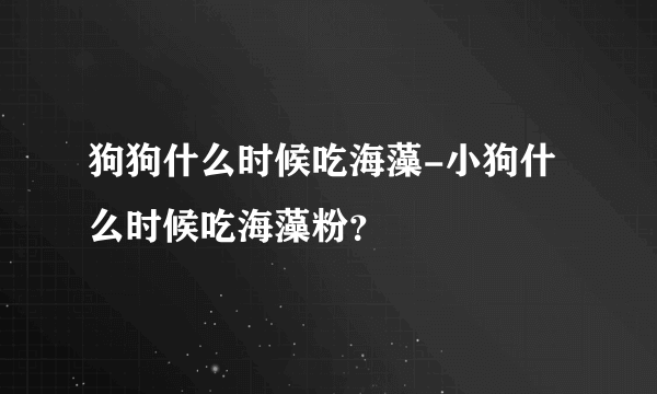 狗狗什么时候吃海藻-小狗什么时候吃海藻粉？