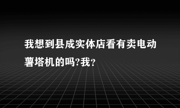 我想到县成实体店看有卖电动薯塔机的吗?我？