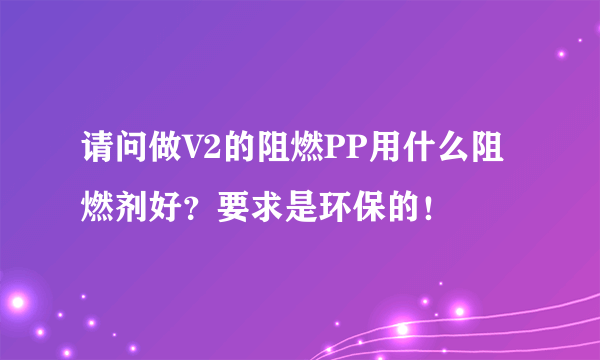 请问做V2的阻燃PP用什么阻燃剂好？要求是环保的！