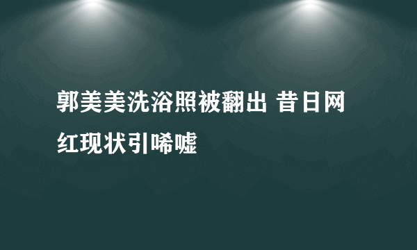 郭美美洗浴照被翻出 昔日网红现状引唏嘘