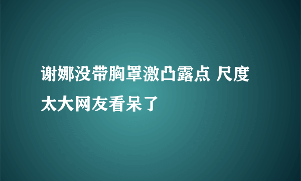 谢娜没带胸罩激凸露点 尺度太大网友看呆了