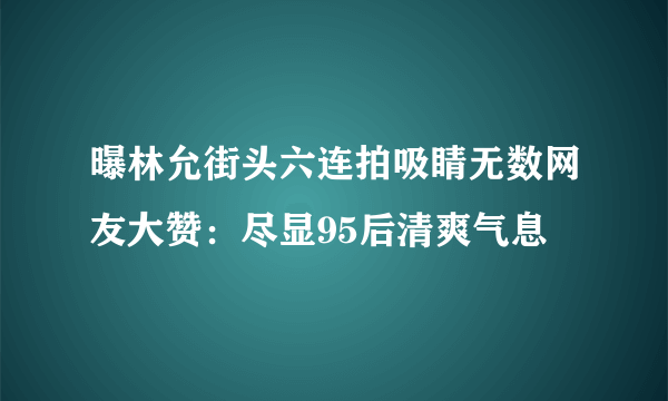 曝林允街头六连拍吸睛无数网友大赞：尽显95后清爽气息