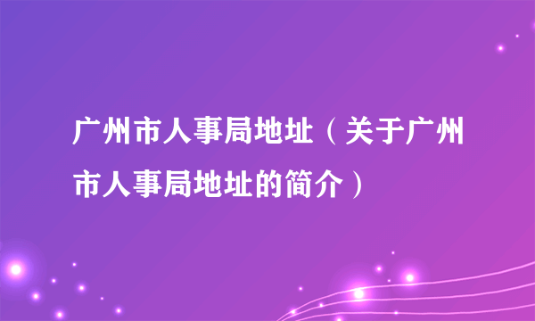 广州市人事局地址（关于广州市人事局地址的简介）