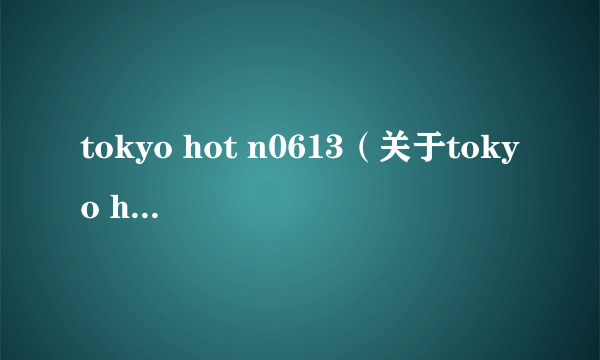 tokyo hot n0613（关于tokyo hot n0613的简介）