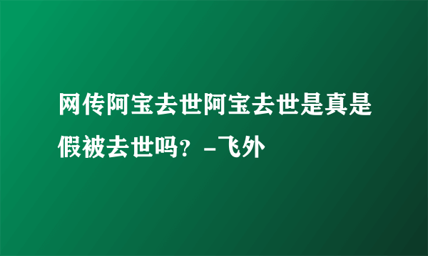 网传阿宝去世阿宝去世是真是假被去世吗？-飞外