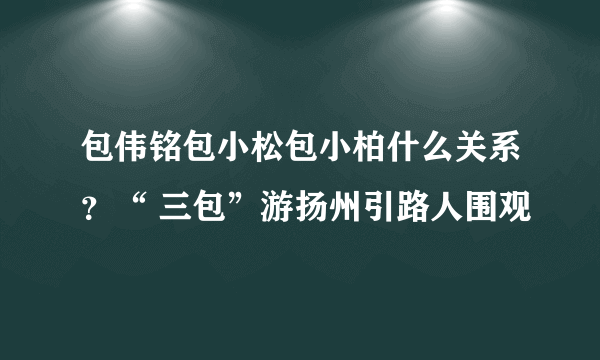 包伟铭包小松包小柏什么关系？“ 三包”游扬州引路人围观