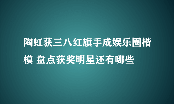 陶虹获三八红旗手成娱乐圈楷模 盘点获奖明星还有哪些