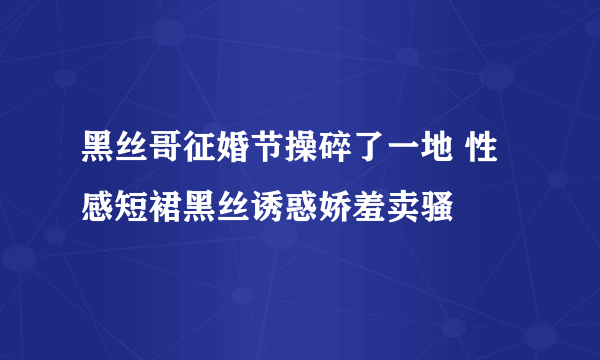 黑丝哥征婚节操碎了一地 性感短裙黑丝诱惑娇羞卖骚