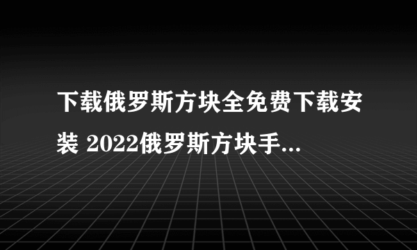 下载俄罗斯方块全免费下载安装 2022俄罗斯方块手机版下载免费大全