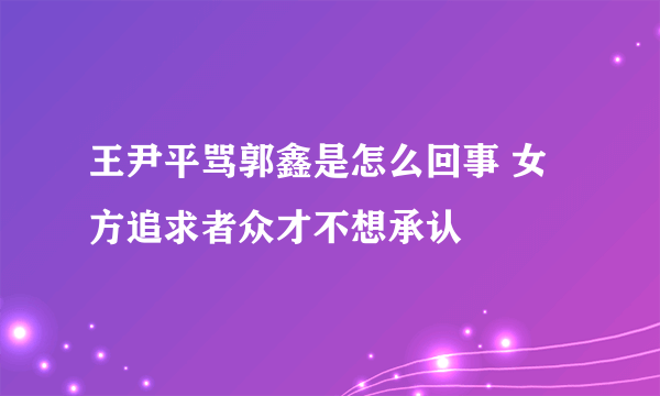 王尹平骂郭鑫是怎么回事 女方追求者众才不想承认