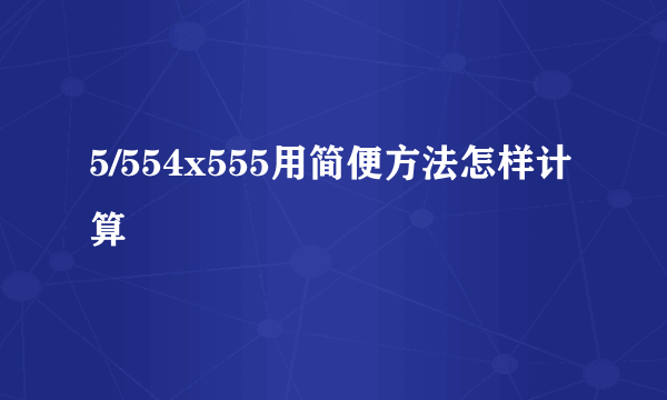 5/554x555用简便方法怎样计算