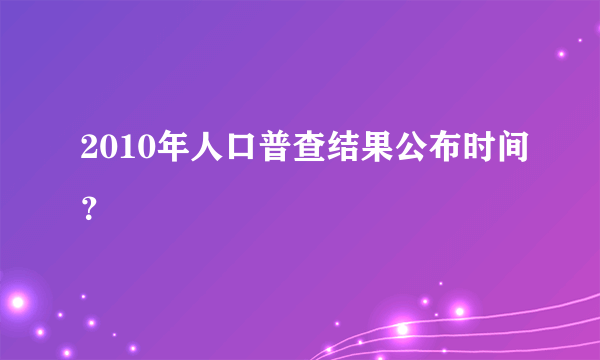 2010年人口普查结果公布时间？