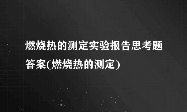 燃烧热的测定实验报告思考题答案(燃烧热的测定)