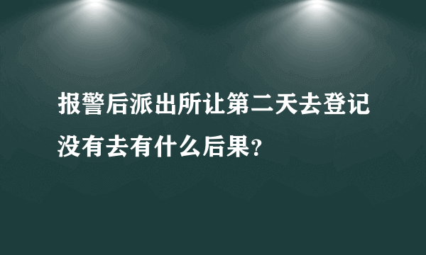 报警后派出所让第二天去登记没有去有什么后果？