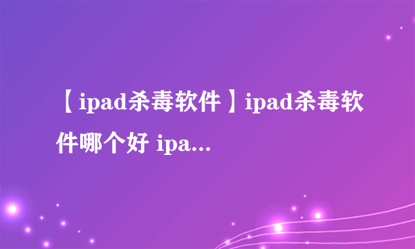 【ipad杀毒软件】ipad杀毒软件哪个好 ipad用什么杀毒软件好