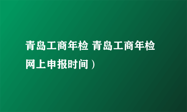 青岛工商年检 青岛工商年检网上申报时间）