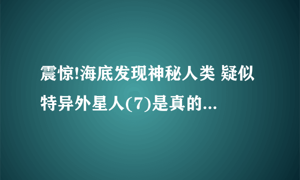 震惊!海底发现神秘人类 疑似特异外星人(7)是真的吗它们是活的吗