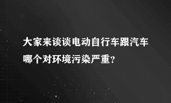 大家来谈谈电动自行车跟汽车哪个对环境污染严重？