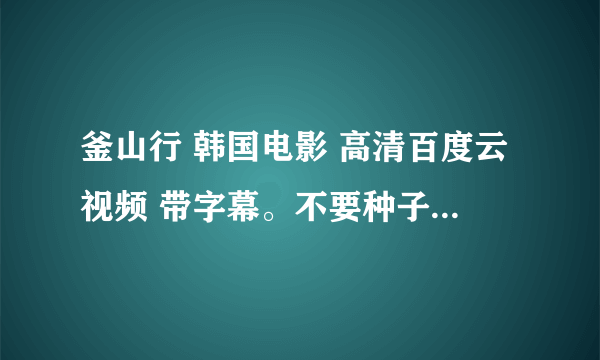 釜山行 韩国电影 高清百度云视频 带字幕。不要种子 不要下载地址。能直接百度云打开看的。谢谢。