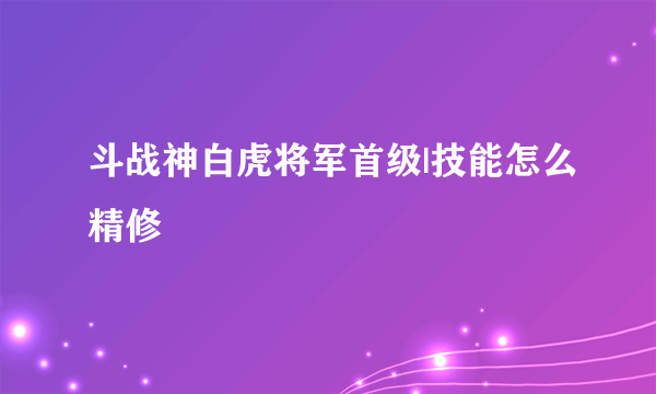 斗战神白虎将军首级|技能怎么精修