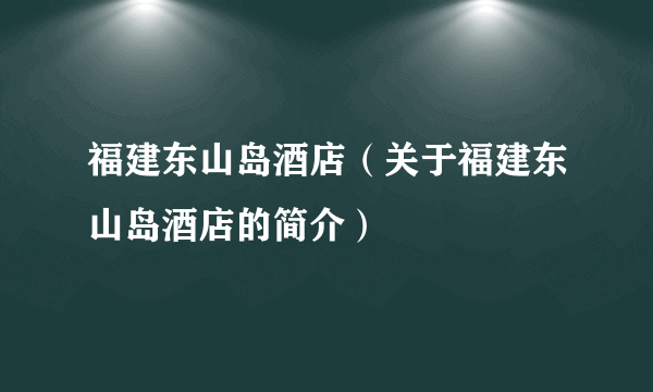 福建东山岛酒店（关于福建东山岛酒店的简介）