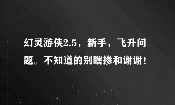 幻灵游侠2.5，新手，飞升问题。不知道的别瞎掺和谢谢！