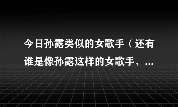 今日孙露类似的女歌手（还有谁是像孙露这样的女歌手，翻唱别人的歌，声音特别的）